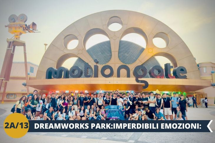 ESCURSIONE DI INTERA GIORNATA Luci, camera, azione! MOTIONGATE Dubai: DREAMWORKS PARK (ingresso incluso) vi aspetta per trasformare i vostri film preferiti in realtà. Vivete l'emozione di attrazioni ispirate a capolavori come Kung Fu Panda, Shrek e Madagascar. Preparatevi per montagne russe da brivido che vi lasceranno senza fiato!