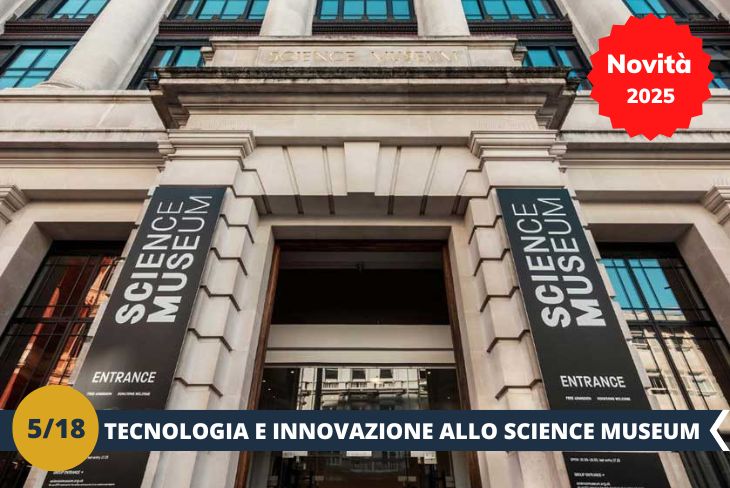 NOVITA’ 2025! Preparati a scoprire il futuro e il passato della scienza allo Science Museum di Londra, un luogo dove l’innovazione prende vita! Con sette piani di esposizioni interattive, questo museo è una vera miniera di curiosità: dai primi motori a vapore agli avanzamenti della robotica, fino alla straordinaria Galleria dello Spazio con autentiche capsule e satelliti utilizzati nelle missioni spaziali. Un viaggio emozionante che unisce tecnologia, storia e scoperte scientifiche, in un’esperienza coinvolgente e adatta a tutte le età. Lo Science Museum è il luogo perfetto per esplorare, imparare e lasciarsi ispirare! (Escursione mezza giornata)